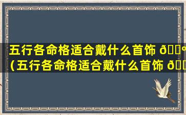 五行各命格适合戴什么首饰 🐺 （五行各命格适合戴什么首饰 🐝 饰品）